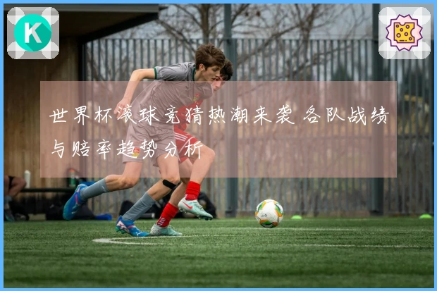 世界杯滚球竞猜热潮来袭 各队战绩与赔率趋势分析
